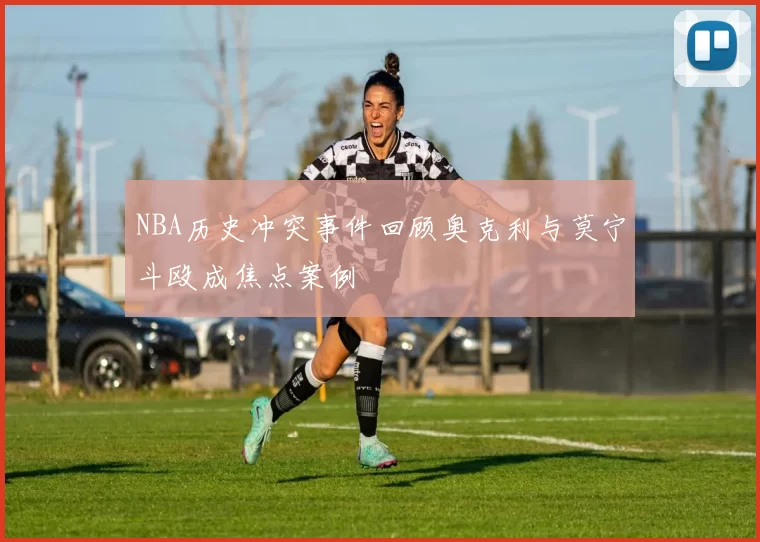 NBA历史冲突事件回顾奥克利与莫宁斗殴成焦点案例