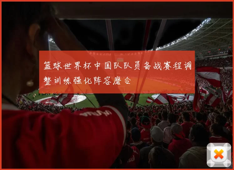 篮球世界杯中国队队员备战赛程调整训练强化阵容磨合