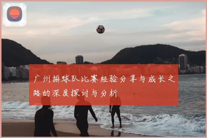 广州排球队比赛经验分享与成长之路的深度探讨与分析