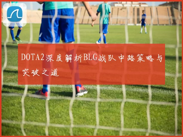 DOTA2深度解析BLG战队中路策略与突破之道