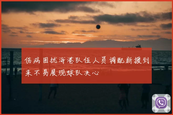 伤病困扰海港队伍人员调配新援到来不易展现球队决心