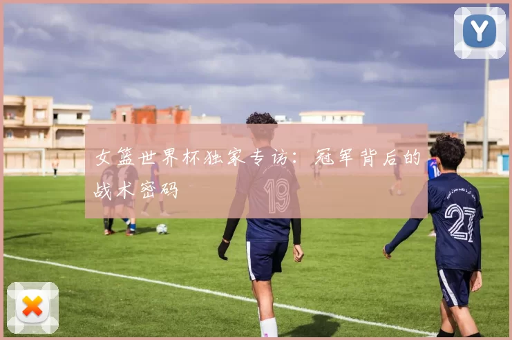 女篮世界杯独家专访:冠军背后的战术密码