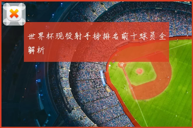 世界杯现役射手榜排名前十球员全解析