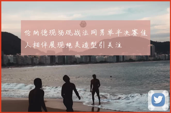 伦纳德现场观战法网男单半决赛佳人相伴展现绝美造型引关注