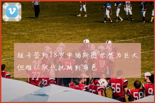 纽卡签约18岁中场斯图尔潜力巨大但难以取代托纳利角色