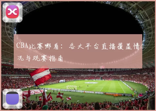 CBA比赛哪看:各大平台直播覆盖情况与观赛指南