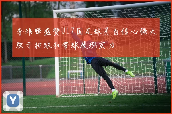 李玮锋盛赞U17国足球员自信心强大敢于控球和带球展现实力