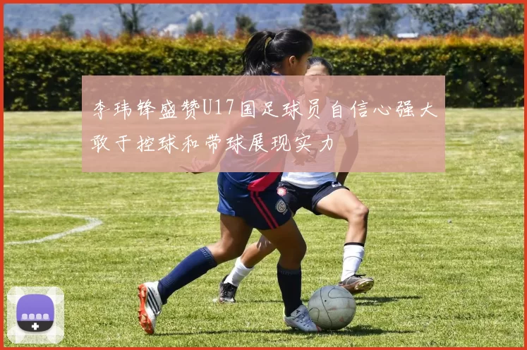 李玮锋盛赞U17国足球员自信心强大敢于控球和带球展现实力