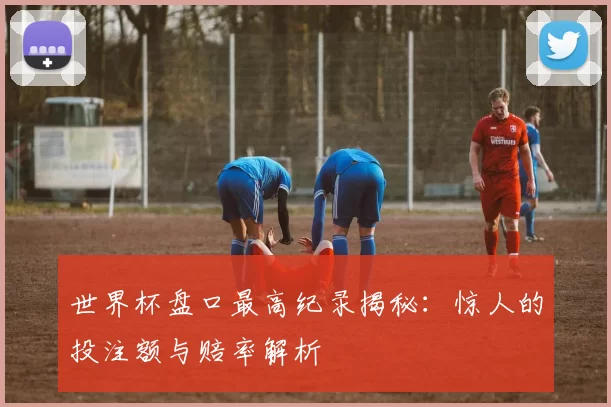 世界杯盘口最高纪录揭秘：惊人的投注额与赔率解析