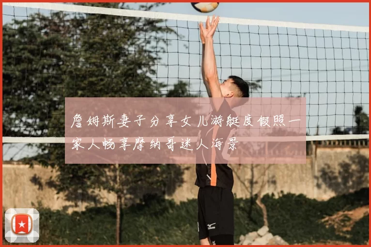 詹姆斯妻子分享女儿游艇度假照一家人畅享摩纳哥迷人海景